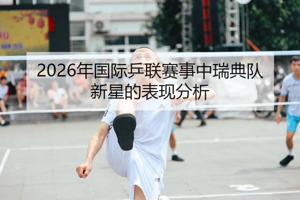 2026年国际乒联赛事中瑞典队新星的表现分析